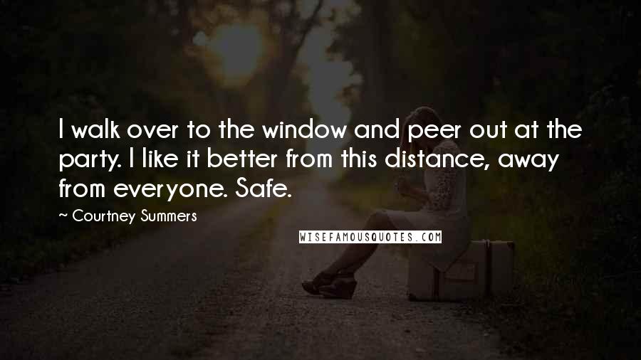 Courtney Summers Quotes: I walk over to the window and peer out at the party. I like it better from this distance, away from everyone. Safe.