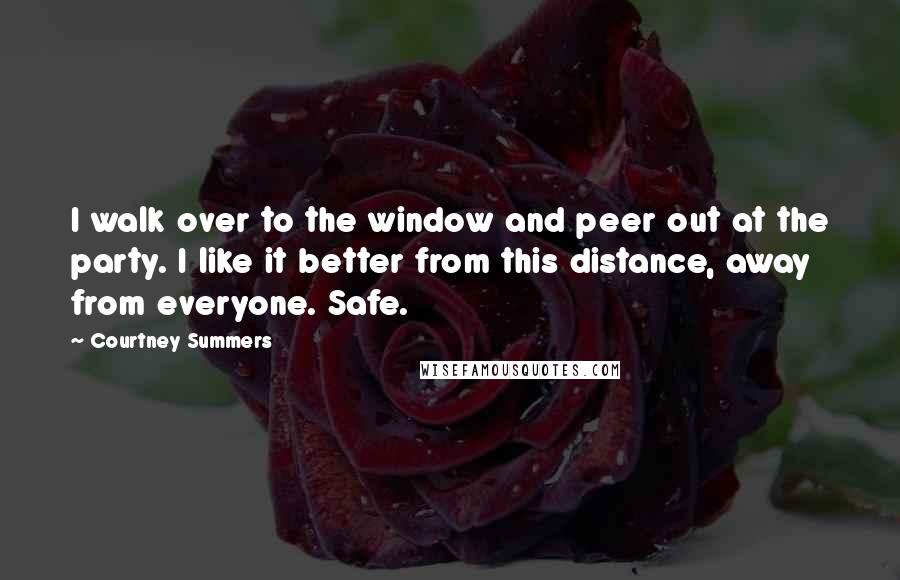 Courtney Summers Quotes: I walk over to the window and peer out at the party. I like it better from this distance, away from everyone. Safe.