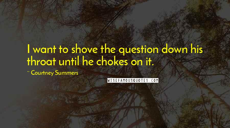 Courtney Summers Quotes: I want to shove the question down his throat until he chokes on it.