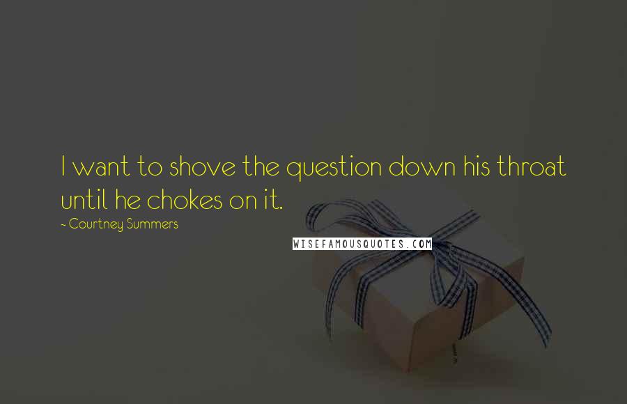 Courtney Summers Quotes: I want to shove the question down his throat until he chokes on it.