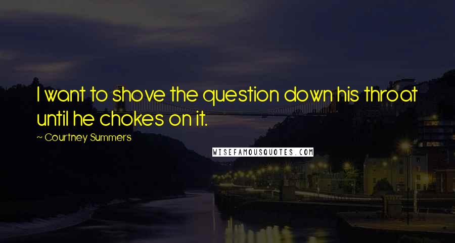 Courtney Summers Quotes: I want to shove the question down his throat until he chokes on it.