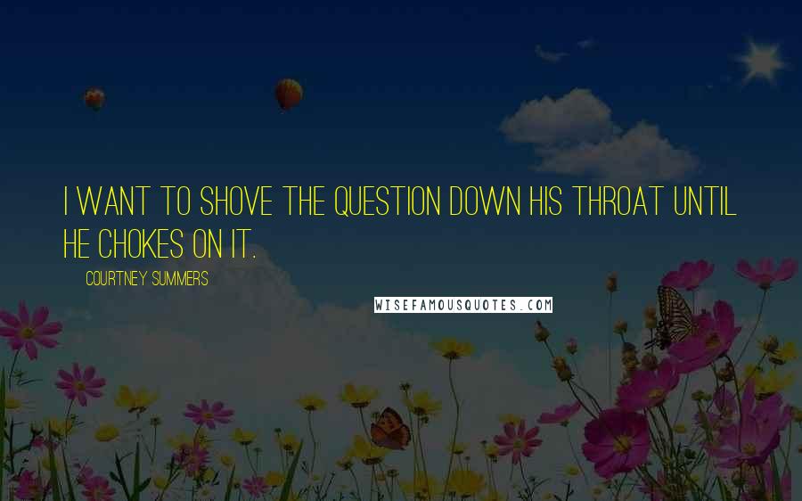 Courtney Summers Quotes: I want to shove the question down his throat until he chokes on it.