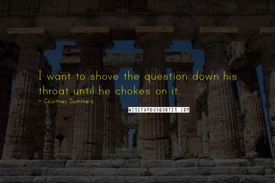Courtney Summers Quotes: I want to shove the question down his throat until he chokes on it.