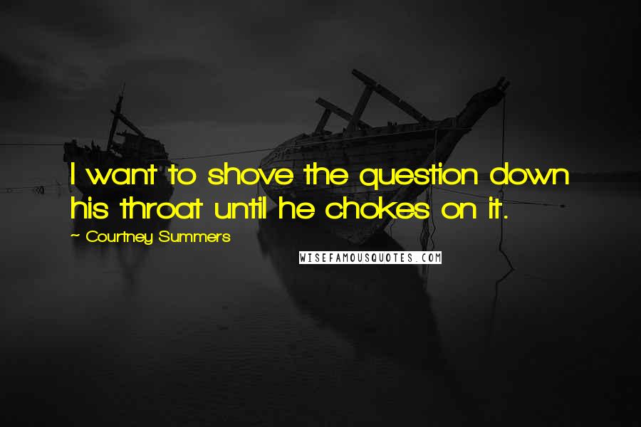 Courtney Summers Quotes: I want to shove the question down his throat until he chokes on it.