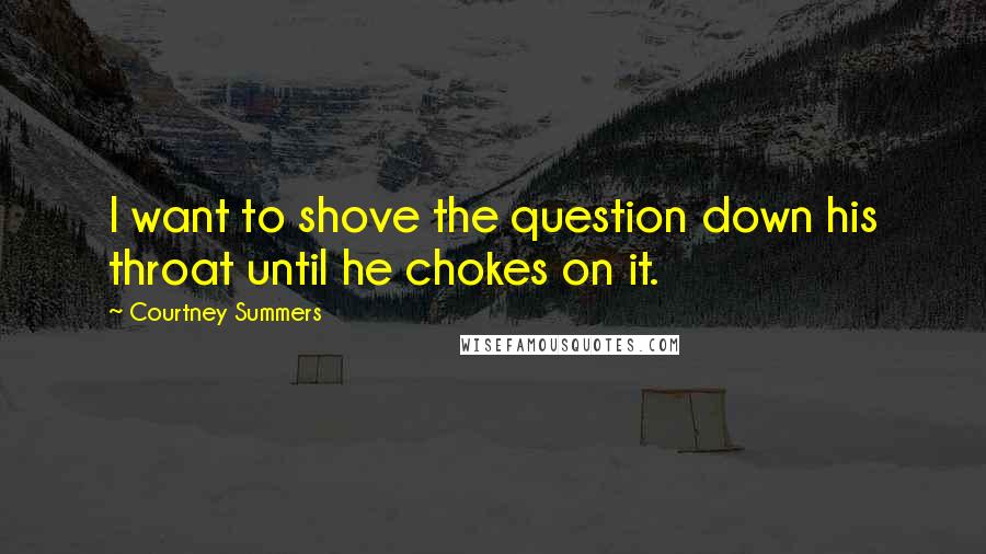 Courtney Summers Quotes: I want to shove the question down his throat until he chokes on it.