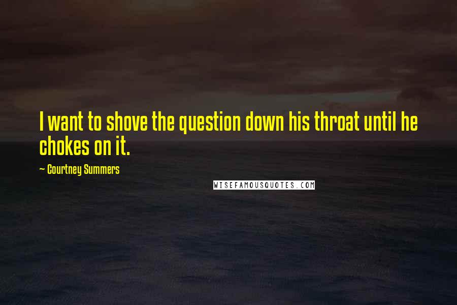 Courtney Summers Quotes: I want to shove the question down his throat until he chokes on it.