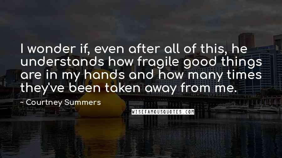 Courtney Summers Quotes: I wonder if, even after all of this, he understands how fragile good things are in my hands and how many times they've been taken away from me.