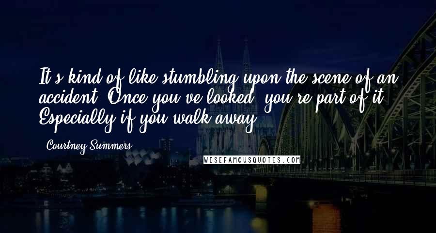 Courtney Summers Quotes: It's kind of like stumbling upon the scene of an accident. Once you've looked, you're part of it. Especially if you walk away.