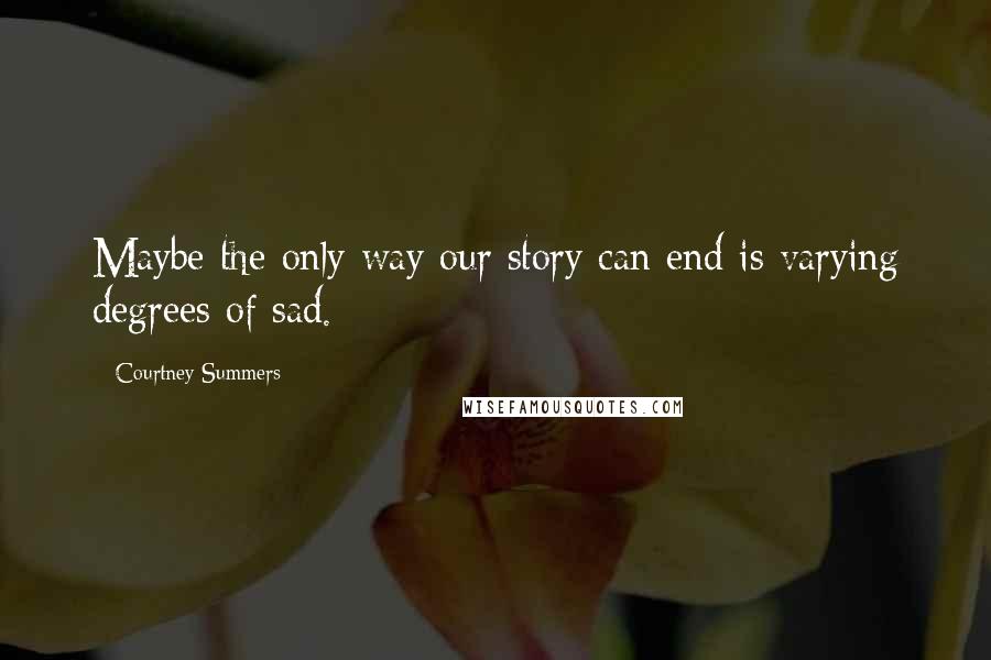 Courtney Summers Quotes: Maybe the only way our story can end is varying degrees of sad.
