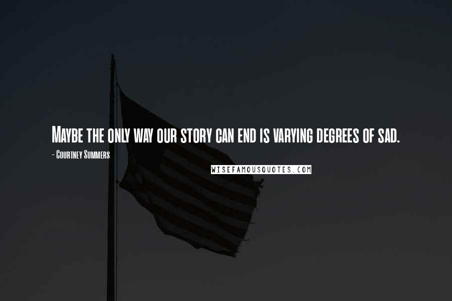 Courtney Summers Quotes: Maybe the only way our story can end is varying degrees of sad.
