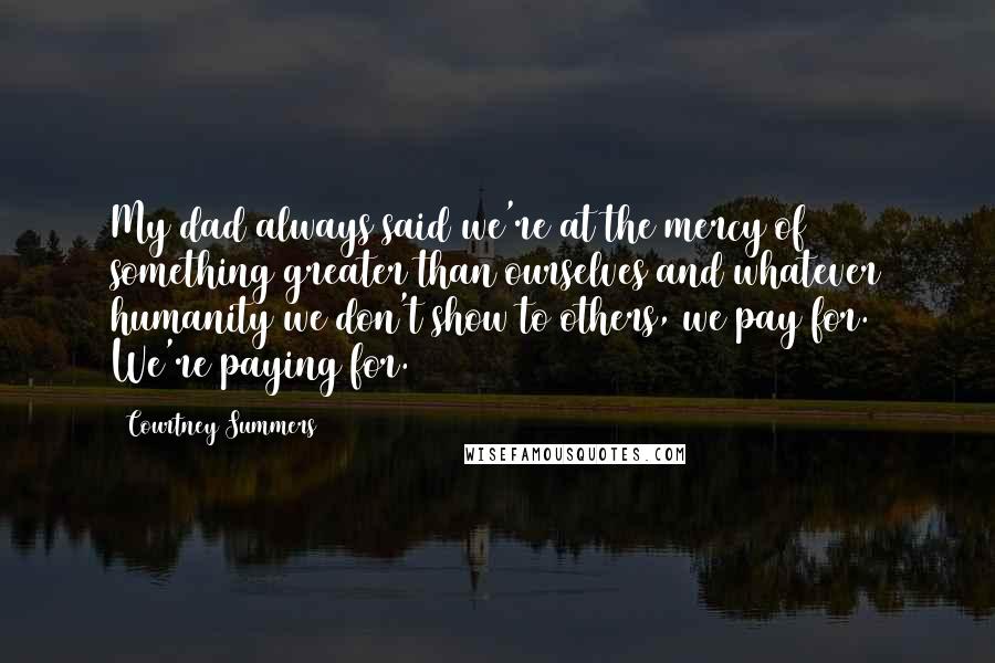 Courtney Summers Quotes: My dad always said we're at the mercy of something greater than ourselves and whatever humanity we don't show to others, we pay for. We're paying for.