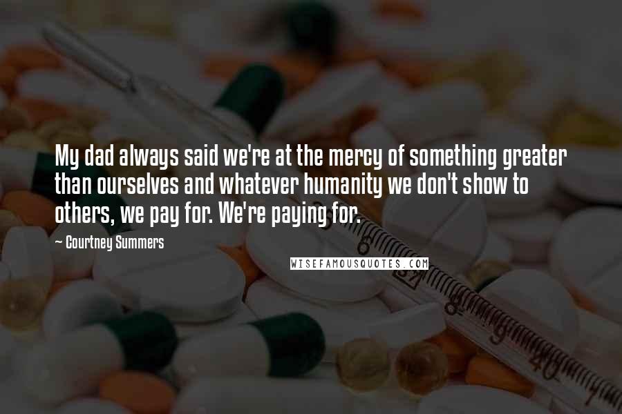 Courtney Summers Quotes: My dad always said we're at the mercy of something greater than ourselves and whatever humanity we don't show to others, we pay for. We're paying for.