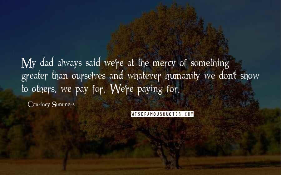 Courtney Summers Quotes: My dad always said we're at the mercy of something greater than ourselves and whatever humanity we don't show to others, we pay for. We're paying for.