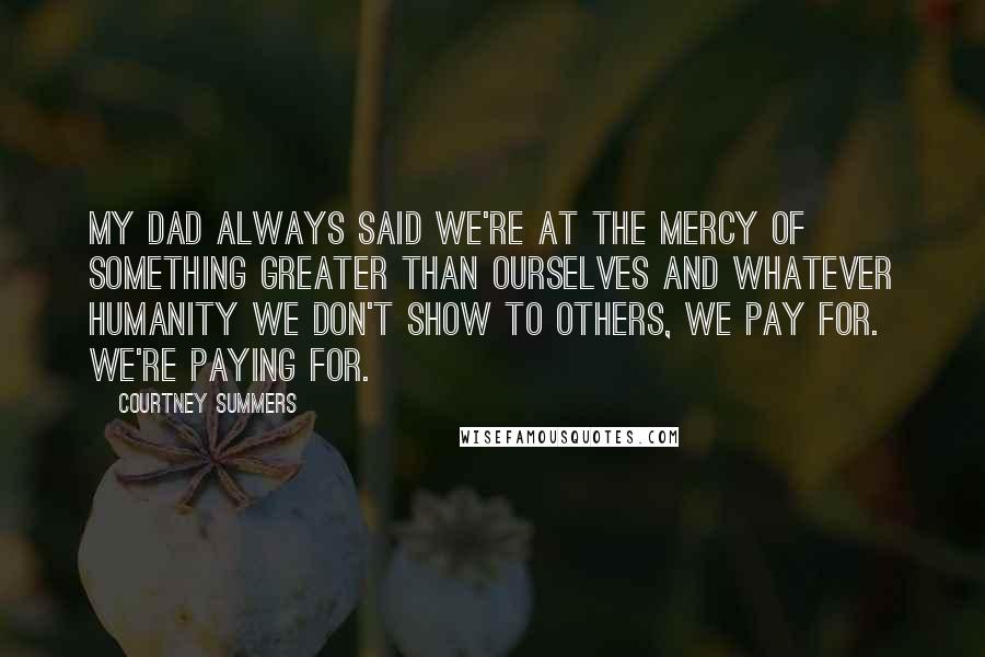 Courtney Summers Quotes: My dad always said we're at the mercy of something greater than ourselves and whatever humanity we don't show to others, we pay for. We're paying for.