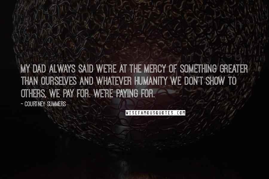 Courtney Summers Quotes: My dad always said we're at the mercy of something greater than ourselves and whatever humanity we don't show to others, we pay for. We're paying for.