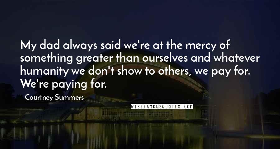 Courtney Summers Quotes: My dad always said we're at the mercy of something greater than ourselves and whatever humanity we don't show to others, we pay for. We're paying for.