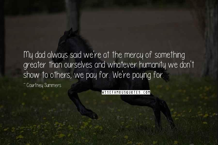 Courtney Summers Quotes: My dad always said we're at the mercy of something greater than ourselves and whatever humanity we don't show to others, we pay for. We're paying for.
