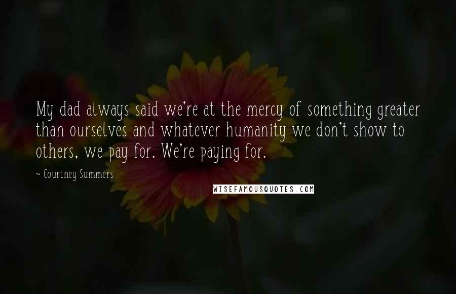 Courtney Summers Quotes: My dad always said we're at the mercy of something greater than ourselves and whatever humanity we don't show to others, we pay for. We're paying for.