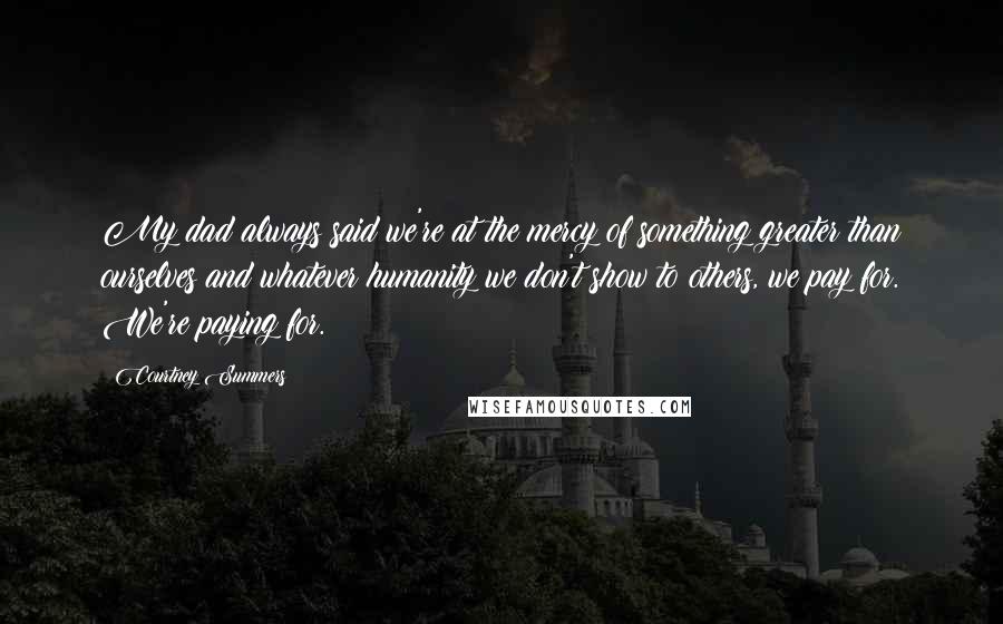 Courtney Summers Quotes: My dad always said we're at the mercy of something greater than ourselves and whatever humanity we don't show to others, we pay for. We're paying for.