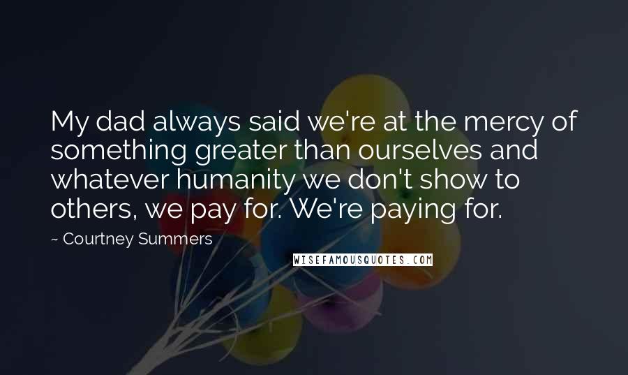 Courtney Summers Quotes: My dad always said we're at the mercy of something greater than ourselves and whatever humanity we don't show to others, we pay for. We're paying for.