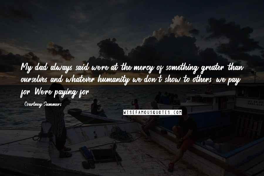 Courtney Summers Quotes: My dad always said we're at the mercy of something greater than ourselves and whatever humanity we don't show to others, we pay for. We're paying for.