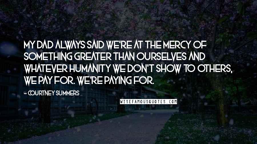 Courtney Summers Quotes: My dad always said we're at the mercy of something greater than ourselves and whatever humanity we don't show to others, we pay for. We're paying for.