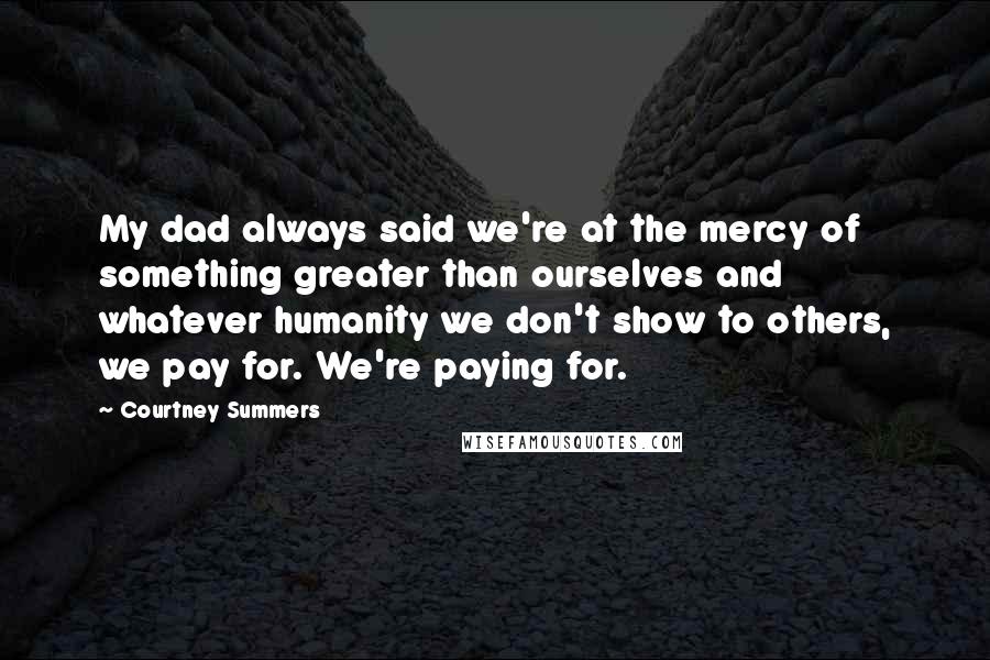 Courtney Summers Quotes: My dad always said we're at the mercy of something greater than ourselves and whatever humanity we don't show to others, we pay for. We're paying for.