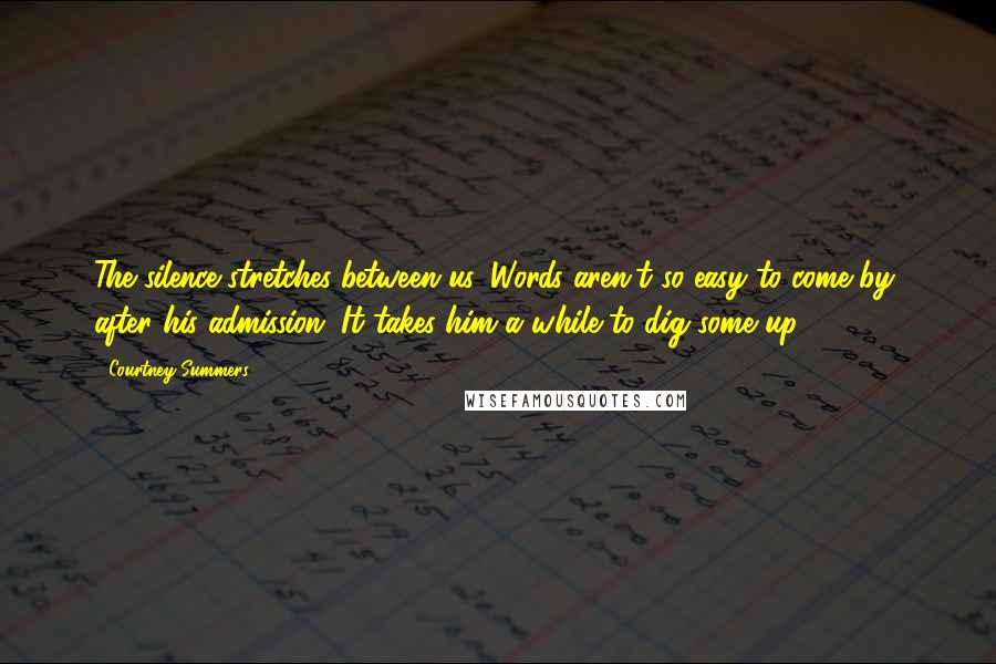Courtney Summers Quotes: The silence stretches between us. Words aren't so easy to come by, after his admission. It takes him a while to dig some up.