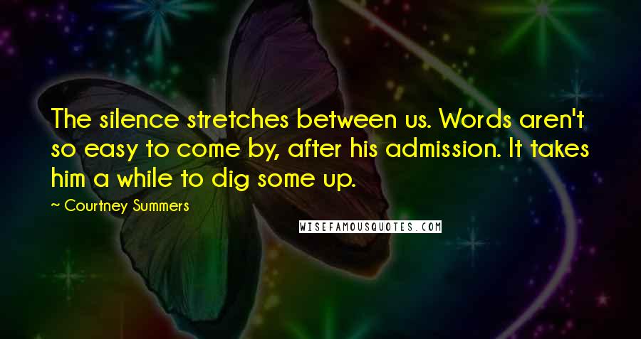 Courtney Summers Quotes: The silence stretches between us. Words aren't so easy to come by, after his admission. It takes him a while to dig some up.