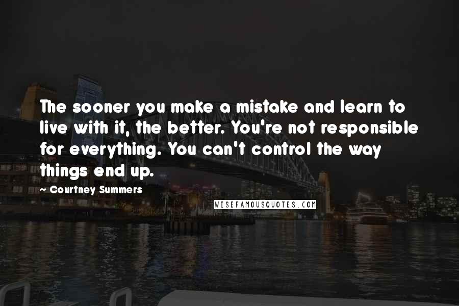 Courtney Summers Quotes: The sooner you make a mistake and learn to live with it, the better. You're not responsible for everything. You can't control the way things end up.