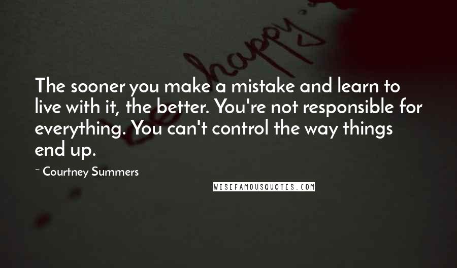 Courtney Summers Quotes: The sooner you make a mistake and learn to live with it, the better. You're not responsible for everything. You can't control the way things end up.