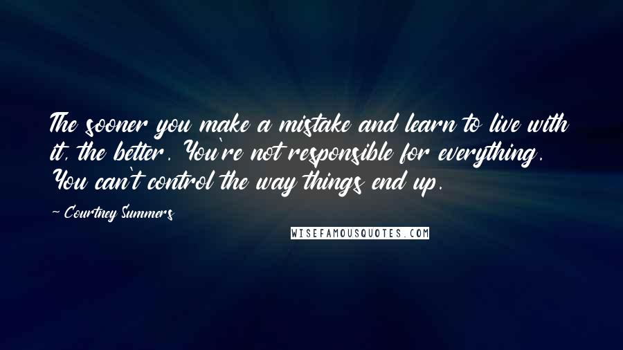 Courtney Summers Quotes: The sooner you make a mistake and learn to live with it, the better. You're not responsible for everything. You can't control the way things end up.