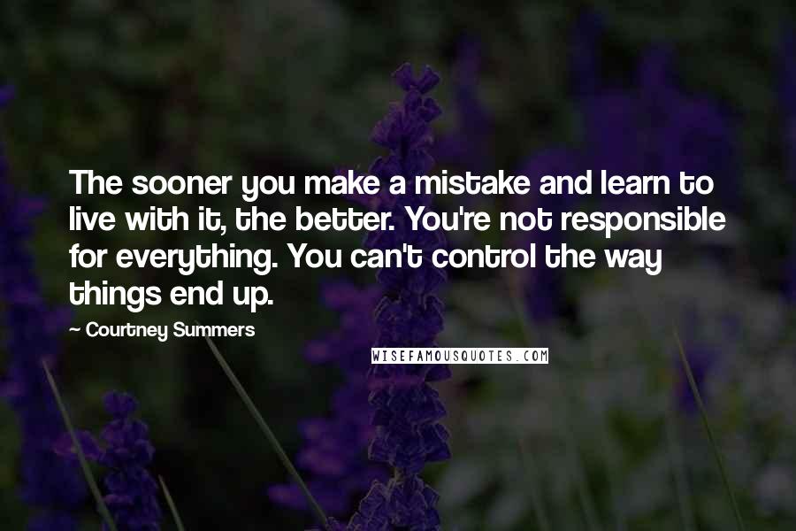 Courtney Summers Quotes: The sooner you make a mistake and learn to live with it, the better. You're not responsible for everything. You can't control the way things end up.