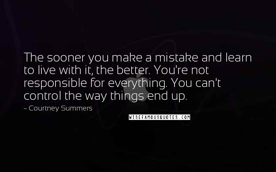 Courtney Summers Quotes: The sooner you make a mistake and learn to live with it, the better. You're not responsible for everything. You can't control the way things end up.