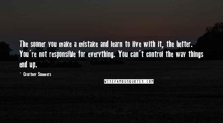 Courtney Summers Quotes: The sooner you make a mistake and learn to live with it, the better. You're not responsible for everything. You can't control the way things end up.