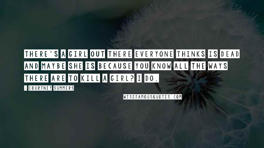 Courtney Summers Quotes: There's a girl out there everyone thinks is dead and maybe she is because you know all the ways there are to kill a girl? I do.