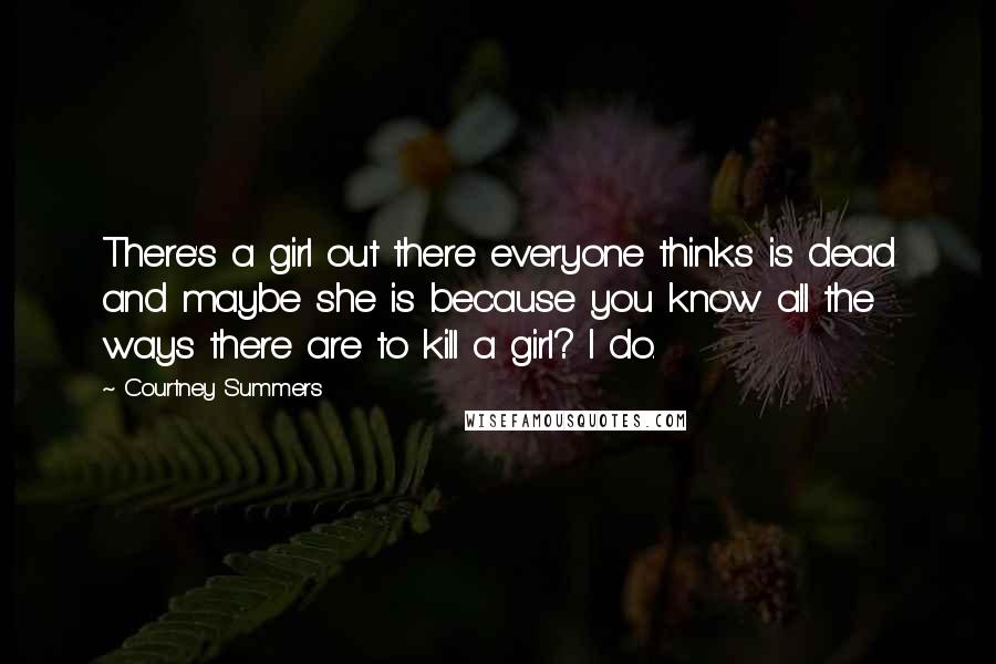 Courtney Summers Quotes: There's a girl out there everyone thinks is dead and maybe she is because you know all the ways there are to kill a girl? I do.
