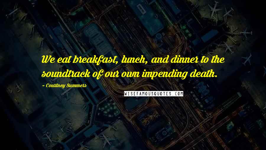 Courtney Summers Quotes: We eat breakfast, lunch, and dinner to the soundtrack of our own impending death.