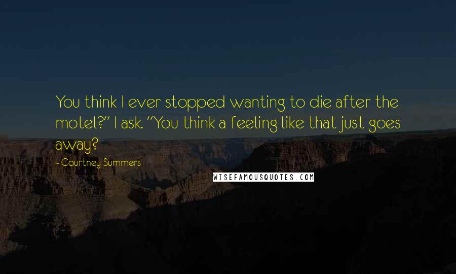 Courtney Summers Quotes: You think I ever stopped wanting to die after the motel?" I ask. "You think a feeling like that just goes away?