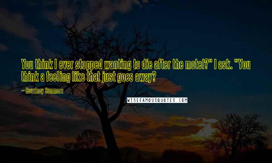 Courtney Summers Quotes: You think I ever stopped wanting to die after the motel?" I ask. "You think a feeling like that just goes away?