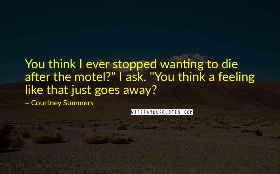 Courtney Summers Quotes: You think I ever stopped wanting to die after the motel?" I ask. "You think a feeling like that just goes away?