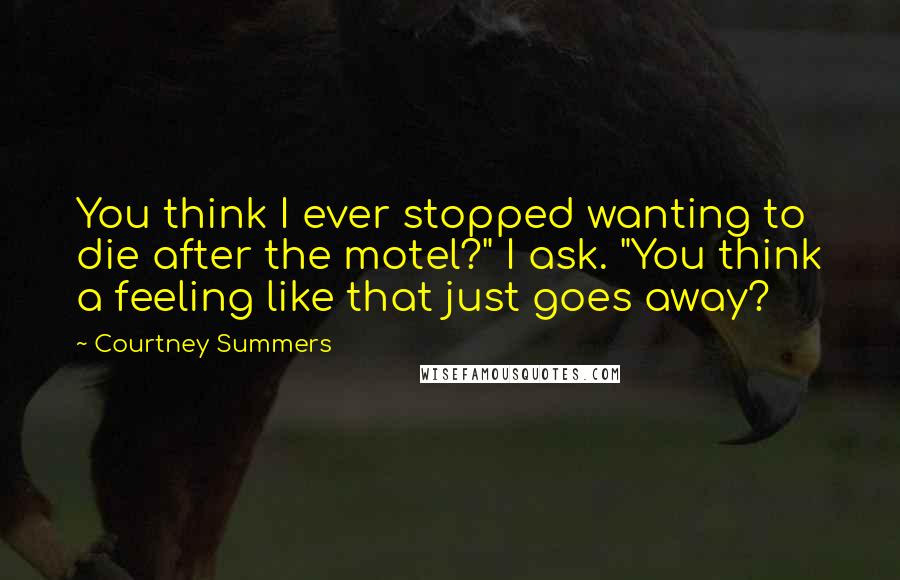 Courtney Summers Quotes: You think I ever stopped wanting to die after the motel?" I ask. "You think a feeling like that just goes away?