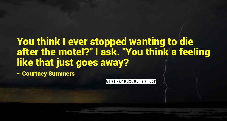 Courtney Summers Quotes: You think I ever stopped wanting to die after the motel?" I ask. "You think a feeling like that just goes away?