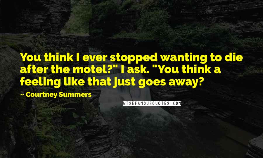 Courtney Summers Quotes: You think I ever stopped wanting to die after the motel?" I ask. "You think a feeling like that just goes away?