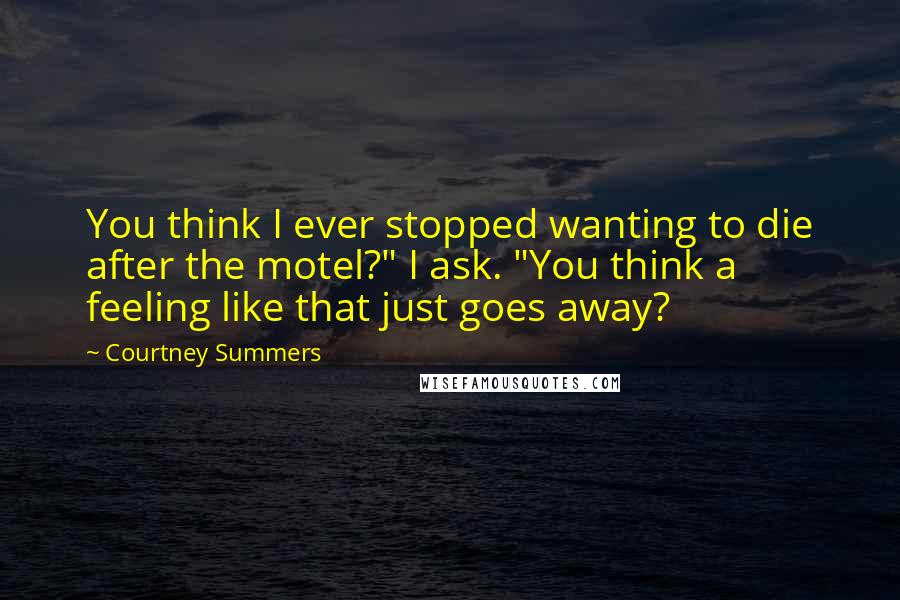 Courtney Summers Quotes: You think I ever stopped wanting to die after the motel?" I ask. "You think a feeling like that just goes away?