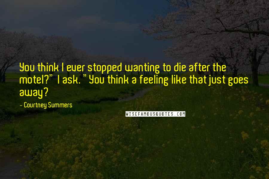 Courtney Summers Quotes: You think I ever stopped wanting to die after the motel?" I ask. "You think a feeling like that just goes away?