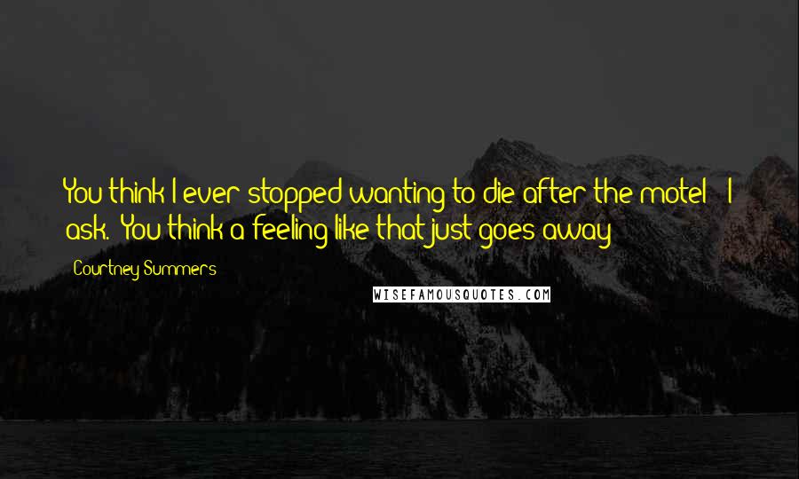 Courtney Summers Quotes: You think I ever stopped wanting to die after the motel?" I ask. "You think a feeling like that just goes away?