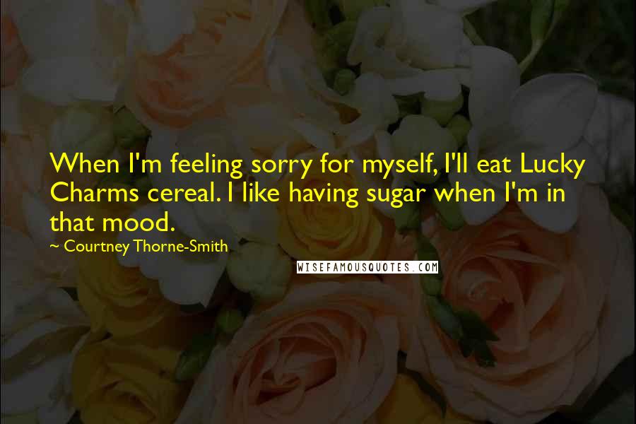 Courtney Thorne-Smith Quotes: When I'm feeling sorry for myself, I'll eat Lucky Charms cereal. I like having sugar when I'm in that mood.