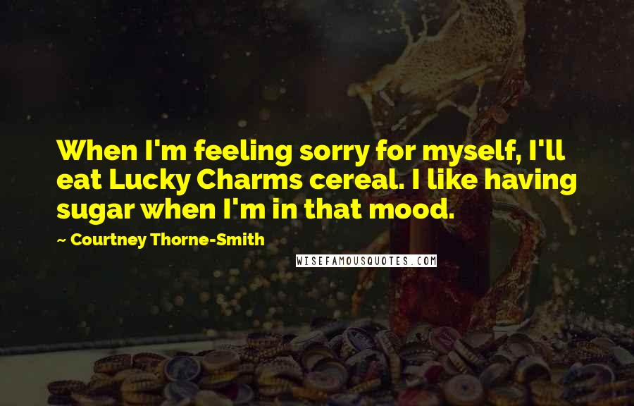 Courtney Thorne-Smith Quotes: When I'm feeling sorry for myself, I'll eat Lucky Charms cereal. I like having sugar when I'm in that mood.