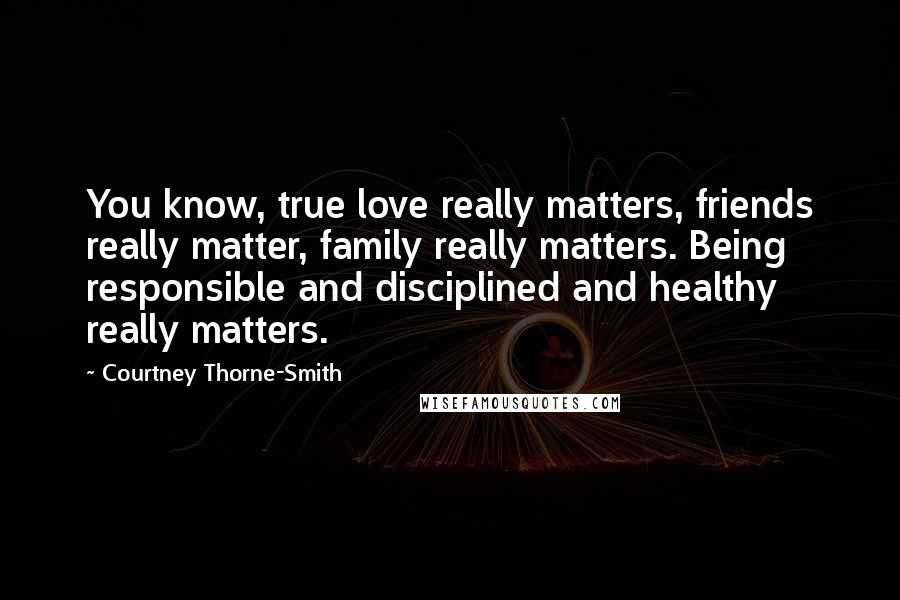 Courtney Thorne-Smith Quotes: You know, true love really matters, friends really matter, family really matters. Being responsible and disciplined and healthy really matters.